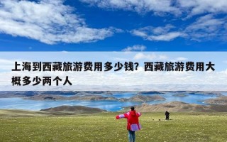 上海到西藏旅游费用多少钱？西藏旅游费用大概多少两个人