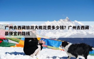 广州去西藏旅游大概花费多少钱？广州去西藏最便宜的路线