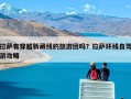 拉萨有穿越新藏线的旅游团吗？拉萨环线自驾游攻略