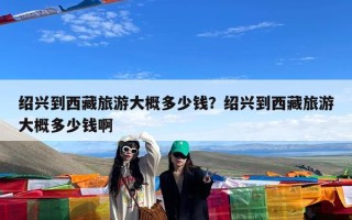 绍兴到西藏旅游大概多少钱？绍兴到西藏旅游大概多少钱啊