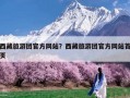 西藏旅游团官方网站？西藏旅游团官方网站首页