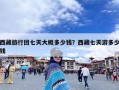 西藏旅行团七天大概多少钱？西藏七天游多少钱