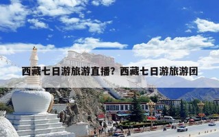 西藏七日游旅游直播？西藏七日游旅游团