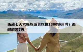 西藏七天六晚旅游包吃住1800够用吗？西藏旅游7天
