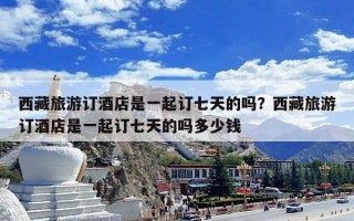 西藏旅游订酒店是一起订七天的吗？西藏旅游订酒店是一起订七天的吗多少钱