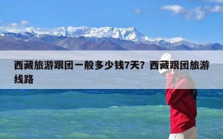 西藏旅游跟团一般多少钱7天？西藏跟团旅游线路
