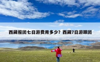 西藏报团七日游费用多少？西藏7日游跟团