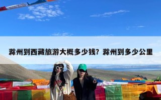 滁州到西藏旅游大概多少钱？滁州到多少公里