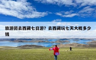 旅游团去西藏七日游？去西藏玩七天大概多少钱