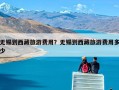 无锡到西藏旅游费用？无锡到西藏旅游费用多少