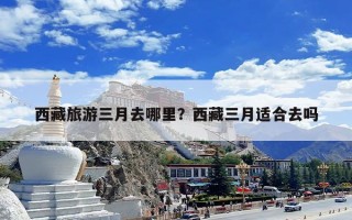 西藏旅游三月去哪里？西藏三月适合去吗
