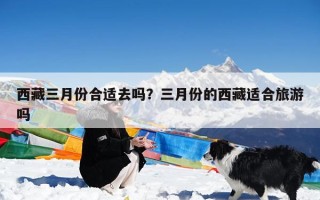 西藏三月份合适去吗？三月份的西藏适合旅游吗