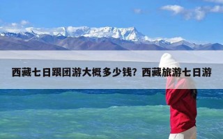 西藏七日跟团游大概多少钱？西藏旅游七日游