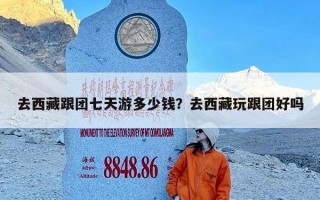 去西藏跟团七天游多少钱？去西藏玩跟团好吗